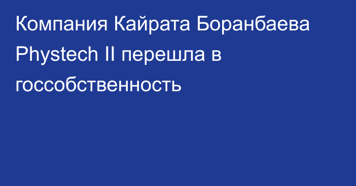 Компания Кайрата Боранбаева Phystech II перешла в госсобственность