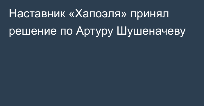 Наставник «Хапоэля» принял решение по Артуру Шушеначеву