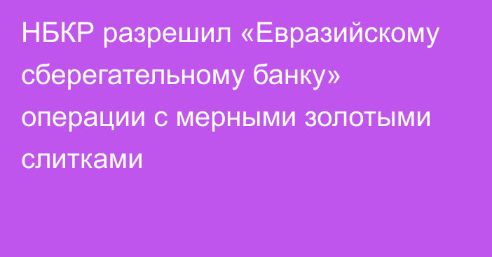 НБКР разрешил «Евразийскому сберегательному банку» операции с мерными золотыми слитками