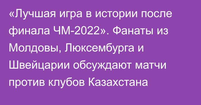 «Лучшая игра в истории после финала ЧМ-2022». Фанаты из Молдовы, Люксембурга и Швейцарии обсуждают матчи против клубов Казахстана