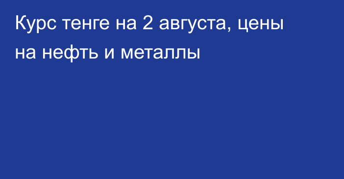 Курс тенге на 2 августа, цены на нефть и металлы