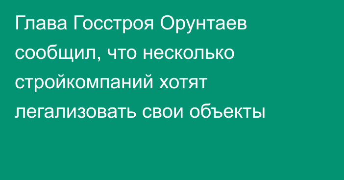 Глава Госстроя Орунтаев сообщил, что несколько стройкомпаний хотят легализовать свои объекты