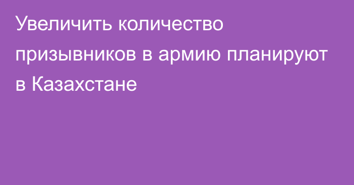 Увеличить количество призывников в армию планируют в Казахстане