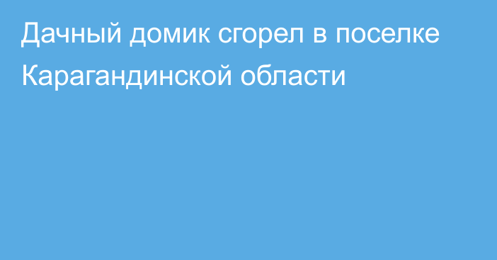 Дачный домик сгорел в поселке Карагандинской области