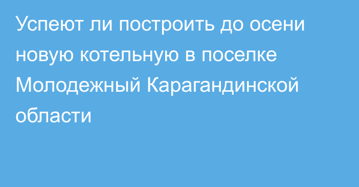 Успеют ли построить до осени новую котельную в поселке Молодежный Карагандинской области