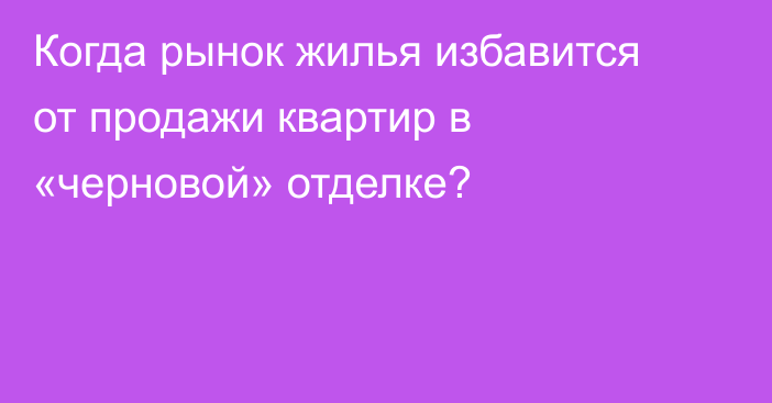 Когда рынок жилья избавится от продажи квартир в «черновой» отделке?