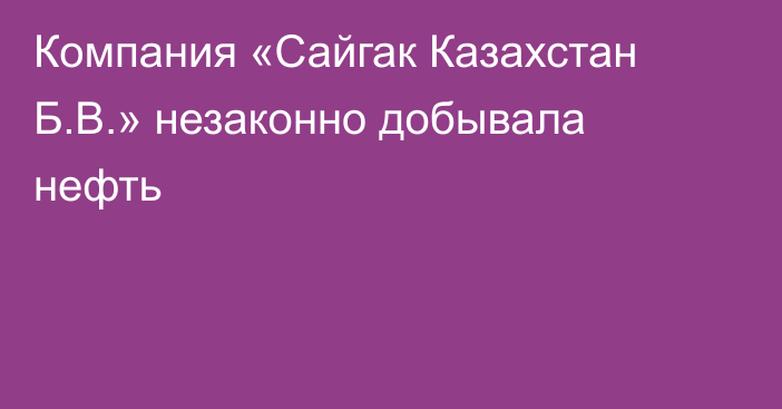 Компания «Сайгак Казахстан Б.В.» незаконно добывала нефть