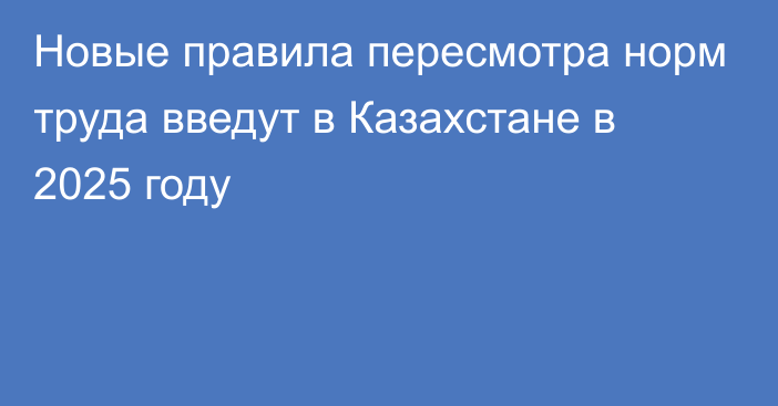 Новые правила пересмотра норм труда введут в Казахстане в 2025 году