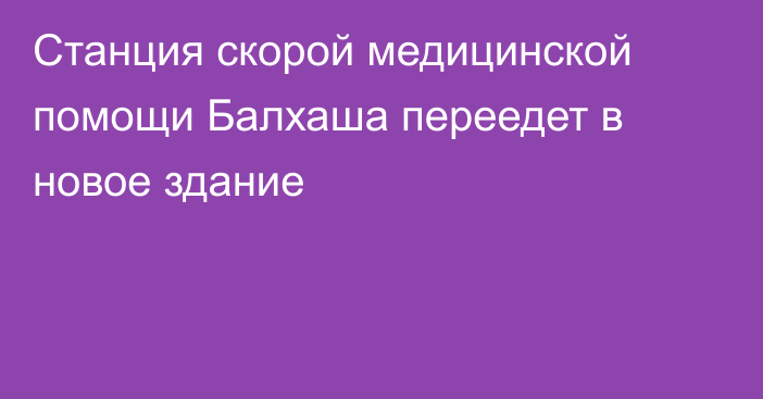 Станция скорой медицинской помощи Балхаша переедет в новое здание