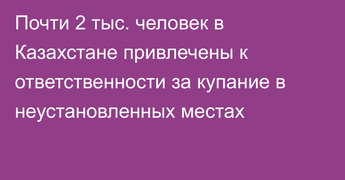 Почти 2 тыс. человек в Казахстане привлечены к ответственности за купание в неустановленных местах