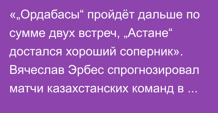 «„Ордабасы“ пройдёт дальше по сумме двух встреч, „Астане“ достался хороший соперник». Вячеслав Эрбес спрогнозировал матчи казахстанских команд в третьем раунде Лиги Конференций