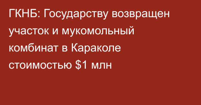 ГКНБ: Государству возвращен участок и мукомольный комбинат в Караколе стоимостью $1 млн