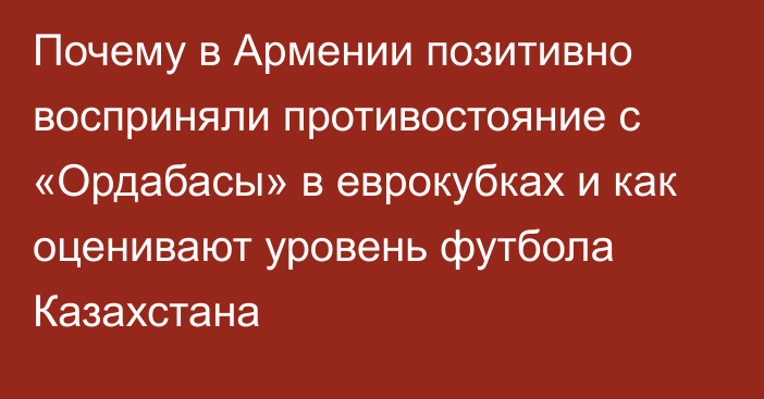 Почему в Армении позитивно восприняли противостояние с «Ордабасы» в еврокубках и как оценивают уровень футбола Казахстана