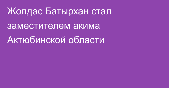 Жолдас Батырхан стал заместителем акима Актюбинской области