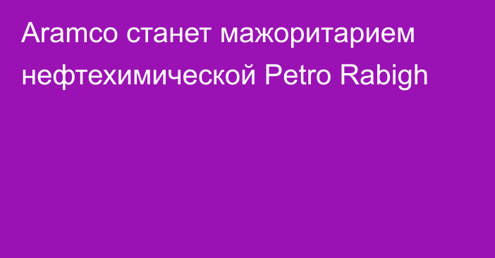 Aramco станет мажоритарием нефтехимической Petro Rabigh