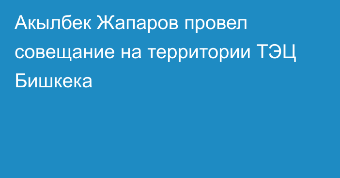 Акылбек Жапаров провел совещание на территории ТЭЦ Бишкека