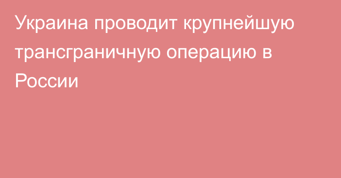 Украина проводит крупнейшую трансграничную операцию в России