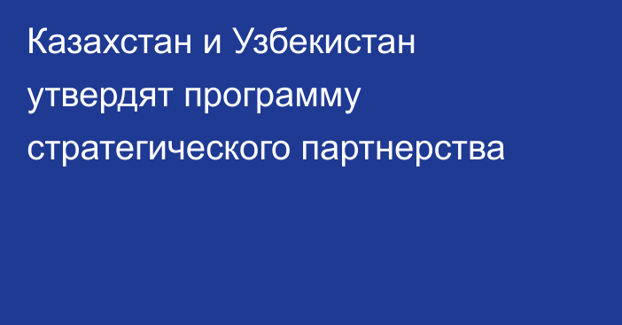 Казахстан и Узбекистан утвердят программу стратегического партнерства