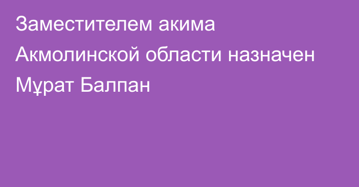 Заместителем акима Акмолинской области назначен Мұрат Балпан