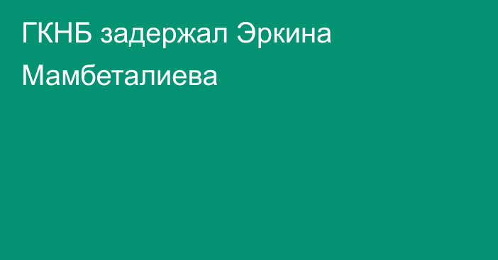 ГКНБ задержал Эркина Мамбеталиева