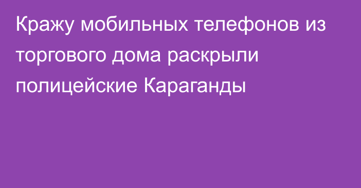 Кражу мобильных телефонов из торгового дома раскрыли полицейские Караганды