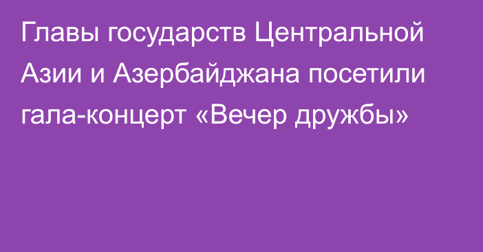 Главы государств Центральной Азии и Азербайджана посетили гала-концерт «Вечер дружбы»