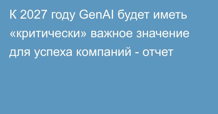 К 2027 году GenAI будет иметь «критически» важное значение для успеха компаний - отчет