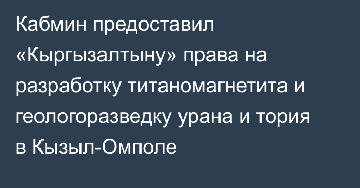 Кабмин предоставил «Кыргызалтыну» права на разработку титаномагнетита и  геологоразведку урана и тория в Кызыл-Омполе