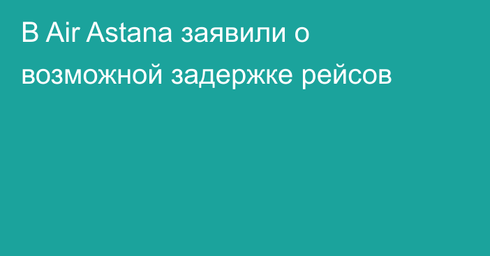 В Air Astana заявили о возможной задержке рейсов