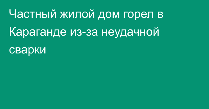 Частный жилой дом горел в Караганде из-за неудачной сварки