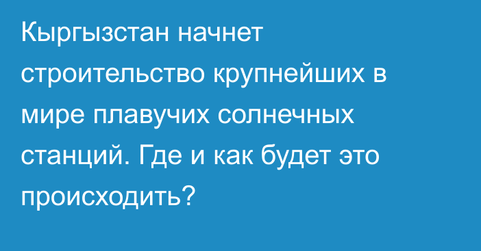 Кыргызстан начнет строительство крупнейших в мире плавучих солнечных станций. Где и как будет это происходить?