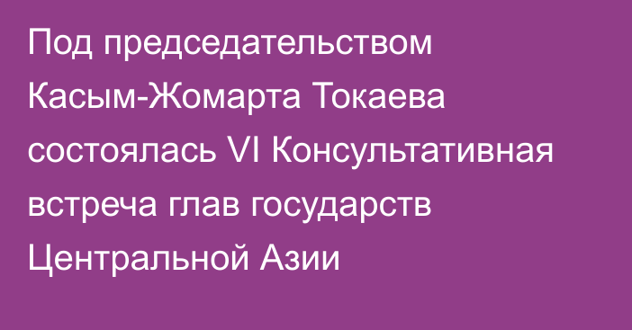 Под председательством Касым-Жомарта Токаева состоялась VI Консультативная встреча глав государств Центральной Азии