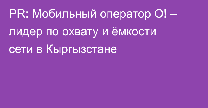 PR: Мобильный оператор О! – лидер по охвату и ёмкости сети в Кыргызстане