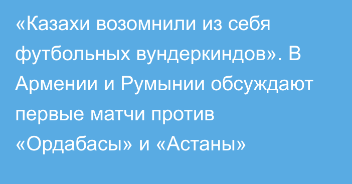 «Казахи возомнили из себя футбольных вундеркиндов». В Армении и Румынии обсуждают первые матчи против «Ордабасы» и «Астаны»