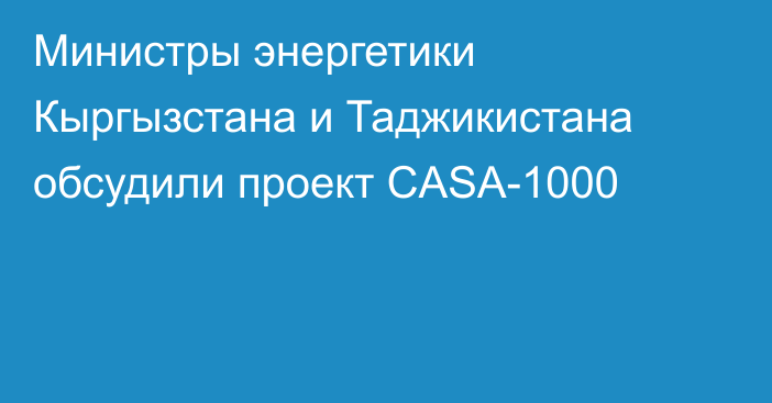 Министры энергетики Кыргызстана и Таджикистана обсудили проект CASA-1000