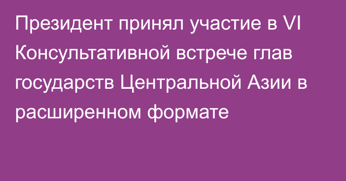 Президент принял участие в VI Консультативной встрече глав государств Центральной Азии в расширенном формате