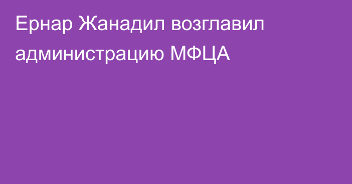 Ернар Жанадил возглавил администрацию МФЦА