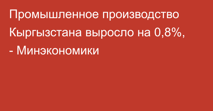 Промышленное производство Кыргызстана выросло на 0,8%, - Минэкономики