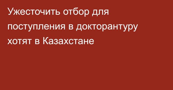 Ужесточить отбор для поступления в докторантуру хотят в Казахстане