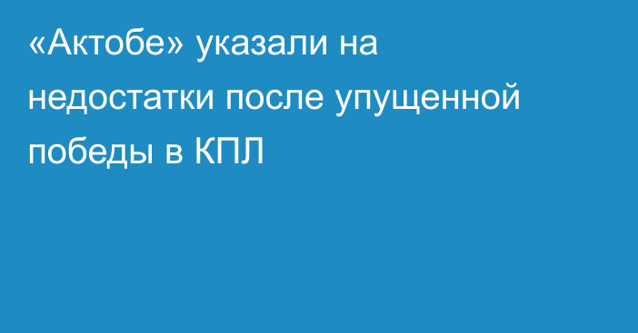 «Актобе» указали на недостатки после упущенной победы в КПЛ