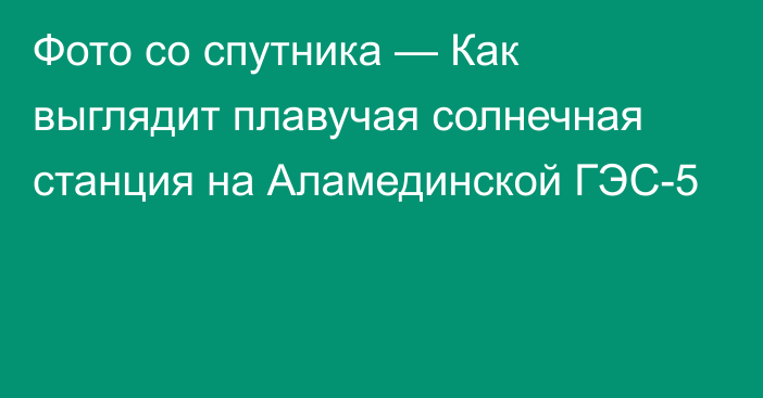 Фото со спутника — Как выглядит плавучая солнечная станция на Аламединской ГЭС-5