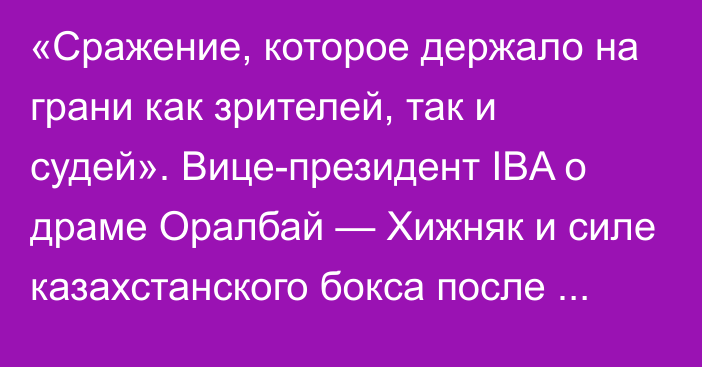 «Сражение, которое держало на грани как зрителей, так и судей». Вице-президент IBA о драме Оралбай — Хижняк и силе казахстанского бокса после Олимпиады-2024