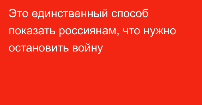 Это единственный способ показать россиянам, что нужно остановить войну