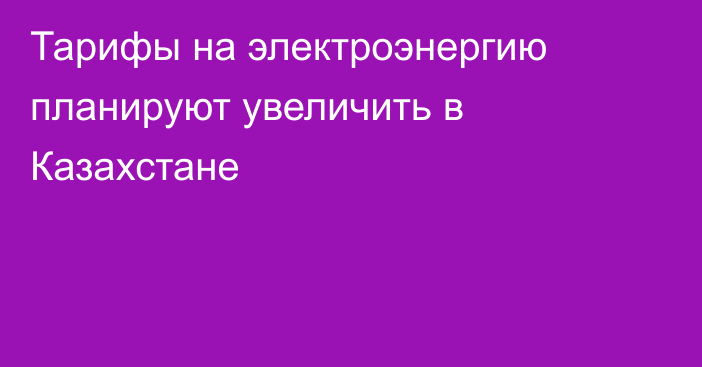 Тарифы на электроэнергию планируют увеличить в Казахстане