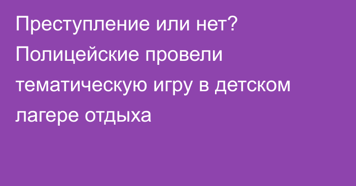 Преступление или нет? Полицейские провели тематическую игру в детском лагере отдыха