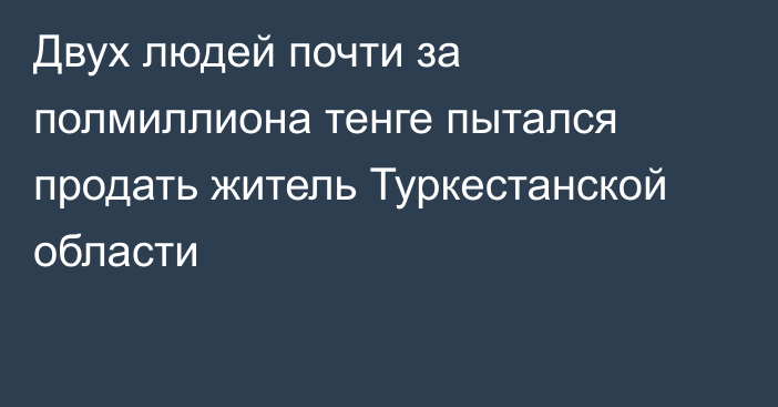 Двух людей почти за полмиллиона тенге пытался продать житель Туркестанской области