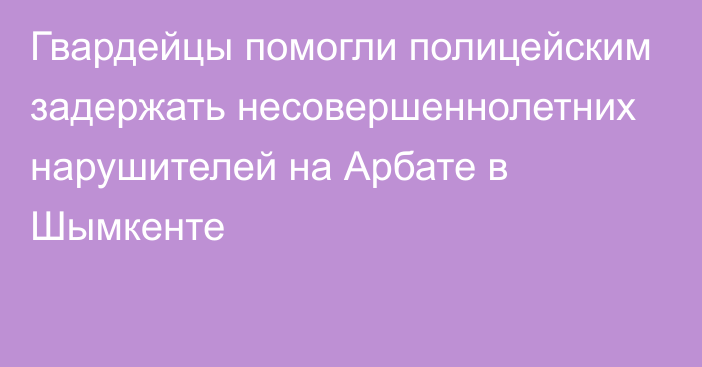 Гвардейцы помогли полицейским задержать несовершеннолетних нарушителей на Арбате в Шымкенте