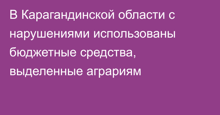 В Карагандинской области с нарушениями использованы бюджетные средства, выделенные аграриям