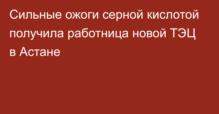 Сильные ожоги серной кислотой получила работница новой ТЭЦ в Астане