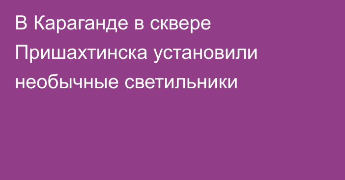 В Караганде в сквере Пришахтинска установили необычные светильники